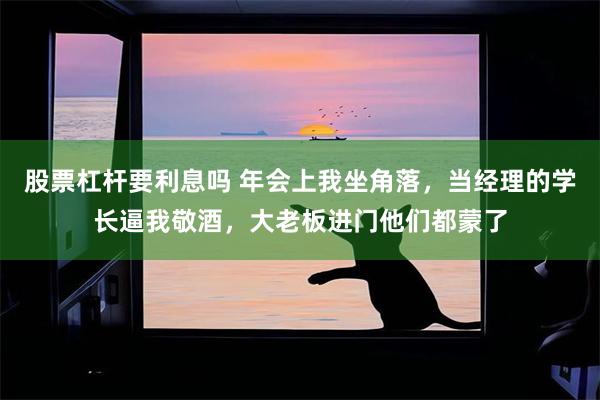 股票杠杆要利息吗 年会上我坐角落，当经理的学长逼我敬酒，大老板进门他们都蒙了