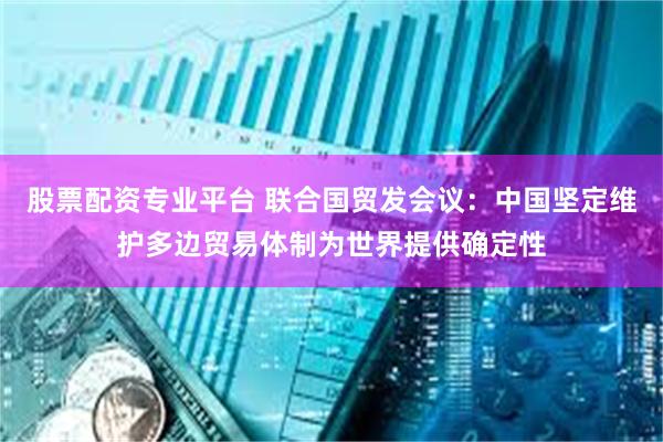 股票配资专业平台 联合国贸发会议：中国坚定维护多边贸易体制为世界提供确定性