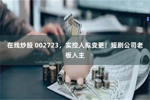 在线炒股 002723，实控人拟变更！短剧公司老板入主