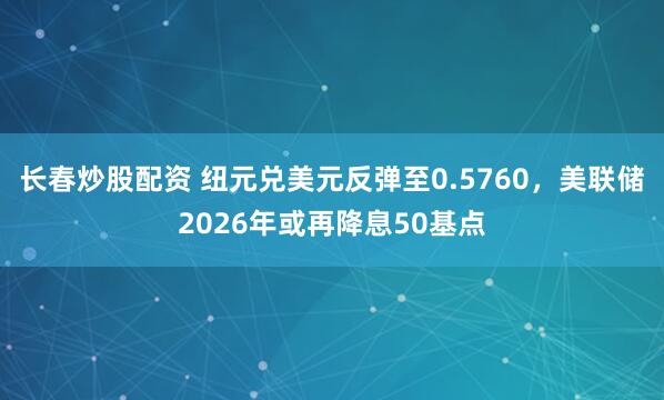 长春炒股配资 纽元兑美元反弹至0.5760，美联储2026年或再降息50基点